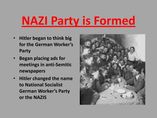 NAZI Party is Formed
• Hitler began to think big
  for the German Worker’s
  Party
• Began placing ads for
  meetings in anti-Semitic
  newspapers
• Hitler changed the name
  to National Socialist
  German Worker’s Party
  or the NAZIS
 