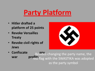 Party Platform
• Hitler drafted a
  platform of 25 points
• Revoke Versailles
  Treaty
• Revoke civil rights of
  Jews
• Confiscate          any
                   Besides changing the party name, the
  war         profits flag with the SWASTIKA was adopted
                 red
                          as the party symbol
 