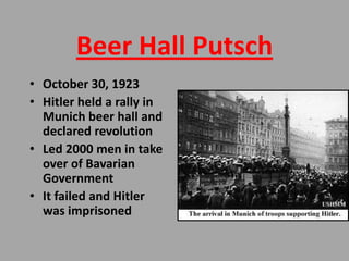Beer Hall Putsch
• October 30, 1923
• Hitler held a rally in
  Munich beer hall and
  declared revolution
• Led 2000 men in take
  over of Bavarian
  Government
• It failed and Hitler
  was imprisoned
 