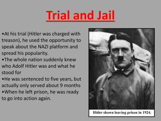 Trial and Jail
•At his trial (Hitler was charged with
treason), he used the opportunity to
speak about the NAZI platform and
spread his popularity.
•The whole nation suddenly knew
who Adolf Hitler was and what he
stood for
•He was sentenced to five years, but
actually only served about 9 months
•When he left prison, he was ready
to go into action again.
 