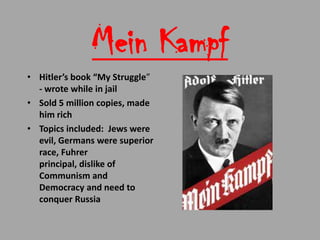 Mein Kampf
• Hitler’s book “My Struggle”
  - wrote while in jail
• Sold 5 million copies, made
  him rich
• Topics included: Jews were
  evil, Germans were superior
  race, Fuhrer
  principal, dislike of
  Communism and
  Democracy and need to
  conquer Russia
 