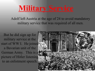 Military Service
Adolf left Austria at the age of 24 to avoid mandatory
military service that was required of all men.
But he did sign up for
military service at the
start of WW I. He joined
a Bavarian unit of the
German Army. This is a
picture of Hitler listening
to an enlistment speech.
 