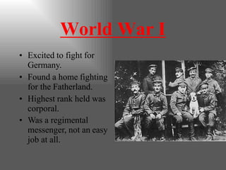 World War I
• Excited to fight for
Germany.
• Found a home fighting
for the Fatherland.
• Highest rank held was
corporal.
• Was a regimental
messenger, not an easy
job at all.
 