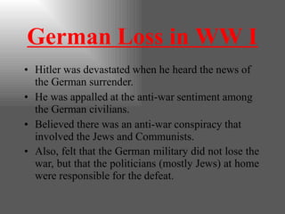 German Loss in WW I
• Hitler was devastated when he heard the news of
the German surrender.
• He was appalled at the anti-war sentiment among
the German civilians.
• Believed there was an anti-war conspiracy that
involved the Jews and Communists.
• Also, felt that the German military did not lose the
war, but that the politicians (mostly Jews) at home
were responsible for the defeat.
 