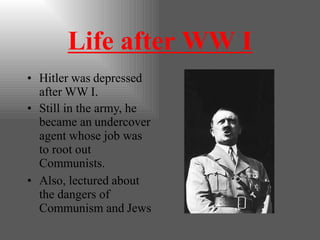 Life after WW I
• Hitler was depressed
after WW I.
• Still in the army, he
became an undercover
agent whose job was
to root out
Communists.
• Also, lectured about
the dangers of
Communism and Jews
 