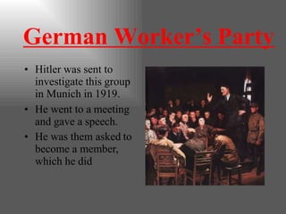 German Worker’s Party
• Hitler was sent to
investigate this group
in Munich in 1919.
• He went to a meeting
and gave a speech.
• He was them asked to
become a member,
which he did
 