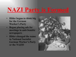 NAZI Party is Formed
• Hitler began to think big
for the German
Worker’s Party
• Began placing ads for
meetings in anti-Semitic
newspapers
• Hitler changed the name
to National Socialist
German Worker’s Party
or the NAZIS
 