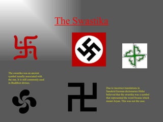 The Swastika
The swastika was an ancient
symbol usually associated with
the sun. It is still commonly used
in Buddhist shrines.
Due to incorrect translations in
Sanskrit/German dictionaries Hitler
believed that the swastika was a symbol
that represented the word Swasie which
meant Aryan. This was not the case.
 