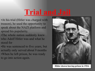 Trial and Jail
•At his trial (Hitler was charged with
treason), he used the opportunity to
speak about the NAZI platform and
spread his popularity.
•The whole nation suddenly knew
who Adolf Hitler was and what he
stood for
•He was sentenced to five years, but
actually only served about 9 months
•When he left prison, he was ready
to go into action again.
 