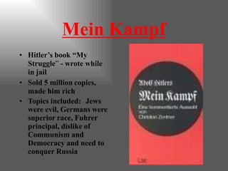 Mein Kampf
• Hitler’s book “My
Struggle” - wrote while
in jail
• Sold 5 million copies,
made him rich
• Topics included: Jews
were evil, Germans were
superior race, Fuhrer
principal, dislike of
Communism and
Democracy and need to
conquer Russia
 
