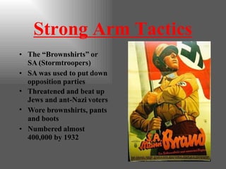 Strong Arm Tactics
• The “Brownshirts” or
SA (Stormtroopers)
• SA was used to put down
opposition parties
•
•
Threatened and beat up
Jews and ant-Nazi voters
Wore brownshirts, pants
and boots
• Numbered almost
400,000 by 1932
 