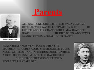 Parents
ALOIS SCHICKELGRUBER HITLER WAS A CUSTOMS
OFFICIAL WHO WAS ILLEGITIMATE BY BIRTH. HIS
FATHER, ADOLF’S GRANDFATHER, MAY HAVE BEEN
JEWISH. HE DIED WHEN ADOLF WAS
14 AND LEFT HIM A SMALL INHERITANCE.
KLARA HITLER WAS VERY YOUNG WHEN SHE
MARRIED THE OLDER ALOIS. SHE SHOWERED YOUNG
ADOLF WITH LOVE AND AFFECTION. ADOLF CARRIED
A PICTURE OF HIS MOM UNTIL THE DAY HE DIED.
SHE DIED OF BREAST CANCER WHEN
ADOLF WAS 18 YEARS OLD.
 