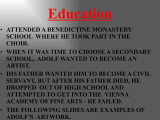 Education
• ATTENDED A BENEDICTINE MONASTERY
SCHOOL WHERE HE TOOK PART IN THE
CHOIR.
• WHEN IT WAS TIME TO CHOOSE A SECONDARY
SCHOOL, ADOLF WANTED TO BECOME AN
ARTIST.
• HIS FATHER WANTED HIM TO BECOME A CIVIL
SERVANT, BUT AFTER HIS FATHER DIED, HE
DROPPED OUT OF HIGH SCHOOLAND
ATTEMPTED TO GET INTO THE VIENNA
ACADEMY OF FINE ARTS - HE FAILED.
• THE FOLLOWING SLIDES ARE EXAMPLES OF
ADOLF’S ARTWORK.
 
