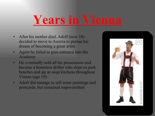 Years in Vienna
• After his mother died, Adolf (now 18)
decided to move to Austria to pursue his
dream of becoming a great artist.
• Again he failed to gain entrance into the
Academy
• He eventually sold all his possessions and
became a homeless drifter who slept on park
benches and ate at soup kitchens throughout
Vienna (age 19)
• Adolf did manage to sell some paintings and
postcards, but remained impoverished
 