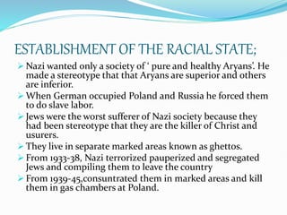 ESTABLISHMENT OF THE RACIAL STATE;
 Nazi wanted only a society of ‘ pure and healthy Aryans’. He
made a stereotype that that Aryans are superior and others
are inferior.
 When German occupied Poland and Russia he forced them
to do slave labor.
 Jews were the worst sufferer of Nazi society because they
had been stereotype that they are the killer of Christ and
usurers.
 They live in separate marked areas known as ghettos.
 From 1933-38, Nazi terrorized pauperized and segregated
Jews and compiling them to leave the country
 From 1939-45,consuntrated them in marked areas and kill
them in gas chambers at Poland.
 