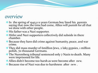 overview
In the spring of 1945,a 11 years German boy lined his parents
saying that now the time had come, Allies will punish for all that
we done with other people.
His father was a Nazi supporter.
Hitler and Nazi supporters collectively did subside in there
chamber.
Because they have did crime against humanity, peace, and war
crime.
They did mass murder of 6million Jews, 2 laky gypsies, 1 million
polish, 70 thousand Germans.
The Nuremberg tribunal sentenced only 7 Nazis to death. Many
were imprisoned for life.
Allies didn’t become too harsh as were become after 1ww.
Because rise of Nazi was due to harshness after 1ww .
 