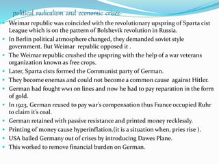 political radicalism and economic crises-
 Weimar republic was coincided with the revolutionary upspring of Sparta cist
League which is on the pattern of Bolshevik revolution in Russia.
 In Berlin political atmosphere changed, they demanded soviet style
government. But Weimar republic opposed it .
 The Weimar republic crushed the upspring with the help of a war veterans
organization known as free crops.
 Later, Sparta cists formed the Communist party of German.
 They become enemas and could not become a common cause against Hitler.
 German had fought ww1 on lines and now he had to pay reparation in the form
of gold.
 In 1923, German reused to pay war’s compensation thus France occupied Ruhr
to claim it’s coal.
 German retained with passive resistance and printed money recklessly.
 Printing of money cause hyperinflation.(it is a situation when, pries rise ).
 USA bailed Germany out of crises by introducing Dawes Plane.
 This worked to remove financial burden on German.
 