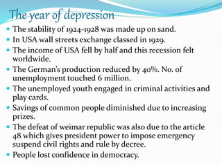 The year of depression
 The stability of 1924-1928 was made up on sand.
 In USA wall streets exchange classed in 1929.
 The income of USA fell by half and this recession felt
worldwide.
 The German’s production reduced by 40%. No. of
unemployment touched 6 million.
 The unemployed youth engaged in criminal activities and
play cards.
 Savings of common people diminished due to increasing
prizes.
 The defeat of weimar republic was also due to the article
48 which gives president power to impose emergency
suspend civil rights and rule by decree.
 People lost confidence in democracy.
 