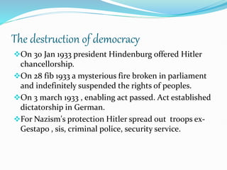 The destruction of democracy
On 30 Jan 1933 president Hindenburg offered Hitler
chancellorship.
On 28 fib 1933 a mysterious fire broken in parliament
and indefinitely suspended the rights of peoples.
On 3 march 1933 , enabling act passed. Act established
dictatorship in German.
For Nazism's protection Hitler spread out troops ex-
Gestapo , sis, criminal police, security service.
 