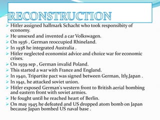  Hitler assigned hallmark Schacht who took responsibity of
economy.
 He unsexed and invented a car Volkswagen.
 On 1936 , German reoccupied Rhineland.
 In 1938 he integrated Australia .
 Hitler neglected economist advice and choice war for economic
crises.
 On 1939 sep , German invalid Poland.
 This started a war with France and England.
 In 1940, Tripartite pact was signed between German, Itly,Japan .
 In 1941, he attacked soviet union.
 Hitler exposed German's western front to British aerial bombing
and eastern front with soviet armies.
 He fought until he reached heart of Berlin.
 On may 1945 he defeated and US dropped atom bomb on Japan
because Japan bombed US naval base .
 