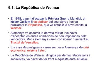 El 1918, a punt d’acabar la Primera Guerra Mundial, el kàiser Guillem II   va abdicar  del seu càrrec i es va proclamar la  República , que va establir la seva capital a  Weimar .  Alemanya va assumir la derrota militar i va haver d’acceptar les dures condicions de pau imposades pels vencedors. Molts alemanys varen considerar humiliant el  Tractat de Versalles . Els anys de postguerra varen ser per a Alemanya de  crisi econòmica, misèria  i  atur . La República de Weimar, dirigida per democratacristians i socialistes, va haver de fer front a aquesta dura situació.   6.1.  La Rep ública de Weimar 