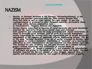 CLICK TO GO CONTENTS 
NAZISM 
 Nazism, or National Socialism in full (German: Nationalsozialismus), is the 
ideology and practice associated with the 20th-century German Nazi 
Party and state as well as other related far-right groups. It was also 
contemporaneous or promoted in other European countries, particularly those 
with large ethnic German communities such 
as Czechoslovakia, Hungary, Romania and Yugoslavia 
 German Nazism subscribed to theories of racial hierarchy and social Darwinism, 
asserted the superiority of an Aryan master race, and criticised 
both capitalism and communism for being associated with Jewish materialism. It 
aimed to overcome social divisions, with all parts of a racially homogenous 
society cooperating for national unity and regeneration and to secure territorial 
enlargement at the expense of supposedly inferior neighbouring nations. The use 
of the name “National Socialism” arose out of earlier attempts by German right-wing 
figures to create a nationalist redefinition of “socialism”, as a reactionary 
alternative to both internationalist Marxist socialism and free market capitalism. 
This involved the idea of uniting rich and poor Germans for a common national 
project without eliminating class differences (a concept known as 
"Volksgemeinschaft”, or "people's community"), and promoted the subordination 
of individuals and groups to the needs of the nation, state and leader. National 
Socialism rejected the Marxist concept of class struggle, opposed ideas of 
equality and international solidarity, and sought to defend private property. 
 