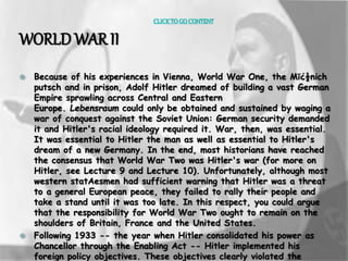 CLICK TO GO CONTENT 
WORLD WAR II 
 Because of his experiences in Vienna, World War One, the Mï¿½nich 
putsch and in prison, Adolf Hitler dreamed of building a vast German 
Empire sprawling across Central and Eastern 
Europe. Lebensraum could only be obtained and sustained by waging a 
war of conquest against the Soviet Union: German security demanded 
it and Hitler's racial ideology required it. War, then, was essential. 
It was essential to Hitler the man as well as essential to Hitler's 
dream of a new Germany. In the end, most historians have reached 
the consensus that World War Two was Hitler's war (for more on 
Hitler, see Lecture 9 and Lecture 10). Unfortunately, although most 
western statAesmen had sufficient warning that Hitler was a threat 
to a general European peace, they failed to rally their people and 
take a stand until it was too late. In this respect, you could argue 
that the responsibility for World War Two ought to remain on the 
shoulders of Britain, France and the United States. 
 Following 1933 -- the year when Hitler consolidated his power as 
Chancellor through the Enabling Act -- Hitler implemented his 
foreign policy objectives. These objectives clearly violated the 
 