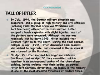CLICK TO GO CONTENT 
FALL OF HITLER 
 By July, 1944, the German military situation was 
desperate, and a group of high military and civil officials 
(including Field Marshal Erwin von Witzleben and 
Karl Goerdeler) attempted an assassination. Hitler 
escaped a bomb explosion with slight injuries; most of 
the plotters were executed. Although the war was 
hopelessly lost by early 1945, Hitler insisted that 
Germans fight on to the death. During the final German 
collapse in Apr., 1945, Hitler denounced Nazi leaders 
who wished to negotiate, and remained in Berlin when it 
was stormed by the Russians. 
 On Apr. 29 Hitler married his long-time mistress, 
Eva Braun, and on Apr. 30 they committed suicide 
together in an underground bunker of the chancellery 
building, having ordered that their bodies be burned. 
Hitler left Germany devastated; his legacy is the memory 
of one of the most dreadful tyrannies of modern times. 
 