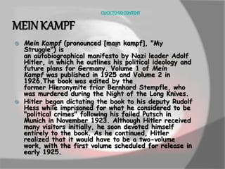 CLICK TO GO CONTENT 
MEIN KAMPF 
 Mein Kampf (pronounced [maɪ̯n kampf], "My 
Struggle") is 
an autobiographical manifesto by Nazi leader Adolf 
Hitler, in which he outlines his political ideology and 
future plans for Germany. Volume 1 of Mein 
Kampf was published in 1925 and Volume 2 in 
1926.The book was edited by the 
former Hieronymite friar Bernhard Stempfle, who 
was murdered during the Night of the Long Knives. 
 Hitler began dictating the book to his deputy Rudolf 
Hess while imprisoned for what he considered to be 
"political crimes" following his failed Putsch in 
Munich in November 1923. Although Hitler received 
many visitors initially, he soon devoted himself 
entirely to the book. As he continued, Hitler 
realized that it would have to be a two-volume 
work, with the first volume scheduled for release in 
early 1925. 
 