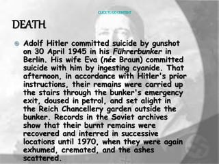 CLICK TO GO CONTENT 
DEATH 
 Adolf Hitler committed suicide by gunshot 
on 30 April 1945 in his Führerbunker in 
Berlin. His wife Eva (née Braun) committed 
suicide with him by ingesting cyanide. That 
afternoon, in accordance with Hitler's prior 
instructions, their remains were carried up 
the stairs through the bunker's emergency 
exit, doused in petrol, and set alight in 
the Reich Chancellery garden outside the 
bunker. Records in the Soviet archives 
show that their burnt remains were 
recovered and interred in successive 
locations until 1970, when they were again 
exhumed, cremated, and the ashes 
scattered. 
 
