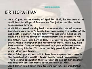 CLICK TO GO CONTENTS 
BIRTH OF A TITAN 
 At 6:30 p.m. on the evening of April 20, 1889, he was born in the 
small Austrian village of Braunau Am Inn just across the border 
from German Bavaria. 
 Adolf Hitler would one day lead a movement that placed supreme 
importance on a person's family tree even making it a matter of life 
and death. However, his own family tree was quite mixed up and 
would be a lifelong source of embarrassment and concern to him. 
 His father, Alois, was born in 1837. He was the illegitimate son of 
Maria Anna Schicklgruber and her unknown mate, which may have 
been someone from the neighborhood or a poor millworker named 
Johann Georg Hiedler. It is also remotely possible Adolf Hitler's 
grandfather was Jewish. 
 Maria Schicklgruber was said to have been employed as a cook in 
the household of a wealthy Jewish family named Frankenberger. 
There is some speculation their 19-year-old son got her pregnant 
and regularly sent her money after the birth of Alois. 
 Adolf Hitler would never know for sure just who his grandfather 
was. 
 