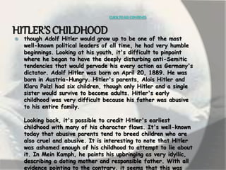 CLICK TO GO CONTENTS 
HITLER’S CHILDHOOD 
 though Adolf Hitler would grow up to be one of the most 
well-known political leaders of all time, he had very humble 
beginnings. Looking at his youth, it's difficult to pinpoint 
where he began to have the deeply disturbing anti-Semitic 
tendencies that would pervade his every action as Germany's 
dictator. Adolf Hitler was born on April 20, 1889. He was 
born in Austria-Hungry. Hitler's parents, Alois Hitler and 
Klara Polzl had six children, though only Hitler and a single 
sister would survive to become adults. Hitler's early 
childhood was very difficult because his father was abusive 
to his entire family. 
Looking back, it's possible to credit Hitler's earliest 
childhood with many of his character flaws. It's well-known 
today that abusive parents tend to breed children who are 
also cruel and abusive. It is interesting to note that Hitler 
was ashamed enough of his childhood to attempt to lie about 
it. In Mein Kamph, he paints his upbringing as very idyllic, 
describing a doting mother and responsible father. With all 
evidence pointing to the contrary, it seems that this was 
 
