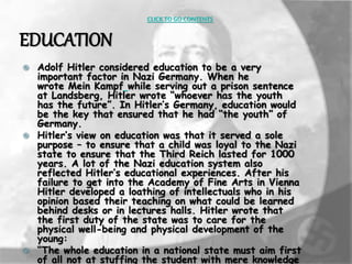 CLICK TO GO CONTENTS 
EDUCATION 
 Adolf Hitler considered education to be a very 
important factor in Nazi Germany. When he 
wrote Mein Kampf while serving out a prison sentence 
at Landsberg, Hitler wrote “whoever has the youth 
has the future”. In Hitler’s Germany, education would 
be the key that ensured that he had “the youth” of 
Germany. 
 Hitler’s view on education was that it served a sole 
purpose – to ensure that a child was loyal to the Nazi 
state to ensure that the Third Reich lasted for 1000 
years. A lot of the Nazi education system also 
reflected Hitler’s educational experiences. After his 
failure to get into the Academy of Fine Arts in Vienna 
Hitler developed a loathing of intellectuals who in his 
opinion based their teaching on what could be learned 
behind desks or in lectures halls. Hitler wrote that 
the first duty of the state was to care for the 
physical well-being and physical development of the 
young: 
 “The whole education in a national state must aim first 
of all not at stuffing the student with mere knowledge 
 