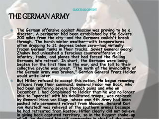CLICK TO GO CONTENT 
THE GERMAN ARMY 
 The German offensive against Moscow was proving to be a 
disaster. A perimeter had been established by the Soviets 
200 miles from the city—and the Germans couldn't break 
through. The harsh winter weather—with temperatures 
often dropping to 31 degrees below zero—had virtually 
frozen German tanks in their tracks. Soviet General Georgi 
Zhukov had unleashed a ferocious counteroffensive of 
infantry, tanks, and planes that had forced the flailing 
Germans into retreat. In short, the Germans were being 
beaten for the first time in the war, and the toll to their 
collective psyche was great. "The myth of the invincibility of 
the German army was broken," German General Franz Halder 
would write later. 
 But Hitler refused to accept this notion. He began removing 
officers from their command. General Fedor von Bock, who 
had been suffering severe stomach pains and who on 
December 1 had complained to Halder that he was no longer 
able to "operate" with his debilitated troops, was replaced 
by General Hans von Kluge, whose own 4th Army had been 
pushed into permanent retreat from Moscow. General Karl 
von Runstedt was relieved of the southern armies because 
he had retreated from Rostov. Hitler clearly did not believe 
in giving back captured territory, so in the biggest shake-up 
of all, he declared himself commander in chief of the army. 
 