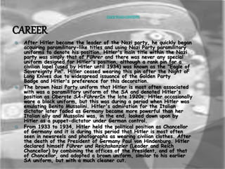 CLICK TO GO CONTENTS 
CAREER 
 After Hitler became the leader of the Nazi party, he quickly began 
acquiring paramilitary-like titles and using Nazi Party paramilitary 
uniforms to denote his position. Hitler's main title within the Nazi 
party was simply that of Führer and there was never any special 
uniform designed for Hitler's position, although a rank pin for a 
civilian lapel (used by Hitler until 1934) was known as the "Eagle of 
Sovereignty Pin". Hitler ceased wearing this pin after the Night oF 
Long Knives due to widespread issuance of the Golden Party 
Badge and Hitler's preference for this decoration. 
 The brown Nazi Party uniform that Hitler is most often associated 
with was a paramilitary uniform of the SA and denoted Hitler's 
position as Oberste SA-FührerIn the late 1920s, Hitler occasionally 
wore a black uniform, but this was during a period when Hitler was 
emulating Benito Mussolini. Hitler's admiration for the Italian 
dictator later faded as Germany became more powerful than her 
Italian ally and Mussolini was, in the end, looked down upon by 
Hitler as a puppet-dictator under German control. 
 From 1933 to 1934, Hitler held the political position as Chancellor 
of Germany and it is during this period that Hitler is most often 
seen in newsreels and photographs as wearing civilian clothes. After 
the death of the President of Germany Paul von Hindenburg. Hitler 
declared himself Führer und Reichskanzler (Leader and Reich 
Chancellor) by combining the offices of the President, and of that 
of Chancellor, and adopted a brown uniform, similar to his earlier 
SA uniform, but with a much cleaner cut. 
 