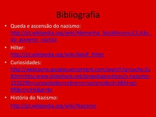 BibliografiaQueda e ascensão do nazismo:http://pt.wikipedia.org/wiki/Alemanha_Nazi#Ascens.C3.A3o_do_governo_nazistaHilter:http://pt.wikipedia.org/wiki/Adolf_HitlerCuriosidades:http://webcache.googleusercontent.com/search?q=cache:5u8JlrmrhbsJ:www.slideshare.net/jorgediapositivos/o-nazismo-1332296+curiosidades+sobre+o+nazismo&cd=3&hl=pt-BR&ct=clnk&gl=brHistória do Nazismo:http://pt.wikipedia.org/wiki/Nazismo