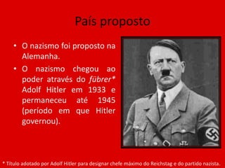 País propostoO nazismo foi proposto na Alemanha.O nazismo chegou ao poder através do fübrer* Adolf Hitler em 1933 e permaneceu até 1945 (período em que Hitler governou). * Título adotado por Adolf Hitler para designar chefe máximo do Reichstag e do partido nazista.