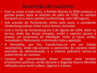 Ascensão do nazismoCom as crises e tudo mais, o Partido Nazista (o SPD) começou a ganhar poder. Após as eleições de julho de 1932, os nazistas tornaram-se o maior partido no Reichstag, com 230 lugares.Sob pressão do Parlamento, eleito pelo povo, o presidente Hindenburg indicou Hitler como tornou chanceler.Com a morte de Hindenburg em 2 de Agosto de 1934, Hitler se tornou chefe das forças armadas, então o exército passou à prestar um juramento de fidelidade. Hitler já havia, então, incendiado o Parlamento e eliminado toda a oposiçãoA Alemanha, por fim, transformou-se em um Estado nacionalista, onde não-arianos e oponentes do nazismo eram excluídos da administração, e o sistema judiciário tornou-se subserviente ao nazismo.Campos de concentração foram criados para receber prisioneiros políticos, sendo durante a Segunda Guerra Mundial utilizados para reunir judeus, ciganos e eslavos.