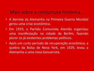 Mais sobre a conjuntura histórica...A derrota da Alemanha na Primeira Guerra Mundial gerou uma crise econômica. Em 1919, o Partido Comunista Alemão organizou uma manifestação na cidade de Berlim, fazendo piorar os já existentes problemas políticos. Após um curto período de recuperação econômica, a quebra da Bolsa de Nova York, em 1929, levou a Alemanha a uma nova bancarrota.