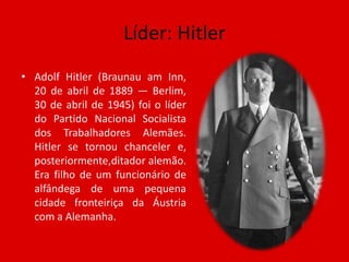 Líder: HitlerAdolf Hitler (BraunauamInn, 20 de abril de 1889 — Berlim, 30 de abril de 1945) foi o líder do Partido Nacional Socialista dos Trabalhadores Alemães. Hitler se tornou chanceler e, posteriormente,ditador alemão. Era filho de um funcionário de alfândega de uma pequena cidade fronteiriça da Áustria com a Alemanha.