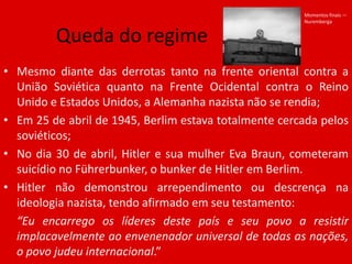 Momentos finais — NurembergaQueda do regimeMesmo diante das derrotas tanto na frente oriental contra a União Soviética quanto na Frente Ocidental contra o Reino Unido e Estados Unidos, a Alemanha nazista não se rendia;Em 25 de abril de 1945, Berlim estava totalmente cercada pelos soviéticos;No dia 30 de abril, Hitler e sua mulher Eva Braun, cometeram suicídio no Führerbunker, o bunker de Hitler em Berlim.Hitler não demonstrou arrependimento ou descrença na ideologia nazista, tendo afirmado em seu testamento:	“Eu encarrego os líderes deste país e seu povo a resistir implacavelmente ao envenenador universal de todas as nações, o povo judeu internacional.”