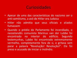 CuriosidadesApesar de uma das características do nazismo ser o anti-semitismo, a avó de Hitler era JudaicaHitler não admitia que seus oficiais e aliados fumassemQuando o prédio do Parlamento foi incendiado, o neozelandês comunista Marinus van der Lubbe foi encontrado no interior do edifício. Segundo testemunhas, Lubbe foi encontrado extremamente vermelho, completamente fora de si, e gritava sem parar a palavra "Revolução! Revolução!". Ele foi preso e acusado de iniciar o incêndio.
