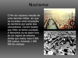 Nazismo O fim do nazismo resulta de uma derrota militar, ao que se sucedeu uma ocupação do território por parte dos vencedores.  Correm boatos que Hitler se tenha suicidado. A Alemanha viu-se assim livre de um regime de extrema direita que matou mais 6 000 000 judeus, incluindo 1 000 000 de crianças. 
