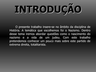 INTRODUÇÃO O presente trabalho insere-se no âmbito da disciplina de História. A temática que escolhemos foi o Nazismo. Dentro desse tema iremos abordar questões como o nascimento do nazismo e a vida de um judeu. Com este trabalho pretendemos conhecer um pouco mais sobre este partido de extrema direita, totalitarista.  