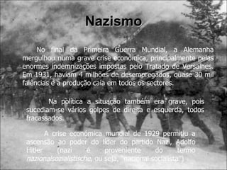 Nazismo No final da Primeira Guerra Mundial, a Alemanha mergulhou numa grave crise económica, principalmente pelas enormes indemnizações impostas pelo Tratado de Versalhes. Em 1931, haviam 4 milhões de desempregados, quase 30 mil falências e a produção caía em todos os sectores. Na política a situação também era grave, pois sucediam-se vários golpes de direita e esquerda, todos fracassados. A crise económica mundial de 1929 permitiu a ascensão ao poder do líder do partido Nazi, Adolfo Hitler (nazi é proveniente do termo  nazionalsozialistische , ou seja, “nacional socialista”) 