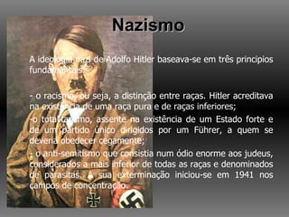 Nazismo A ideologia nazi de Adolfo Hitler baseava-se em três principios fundamentais: - o racismo, ou seja, a distinção entre raças. Hitler acreditava na existência de uma raça pura e de raças inferiores; -o totalitarismo, assente na existência de um Estado forte e de um partido único dirigidos por um Führer, a quem se deveria obedecer cegamente; - o anti-semitismo que consistia num ódio enorme aos judeus, considerados a mais inferior de todas as raças e denominados de parasitas. A sua exterminação iniciou-se em 1941 nos campos de concentração. 