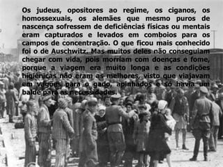 Os judeus, opositores ao regime, os ciganos, os homossexuais, os alemães que mesmo puros de nascença sofressem de deficiências físicas ou mentais eram capturados e levados em comboios para os campos de concentração. O que ficou mais conhecido foi o de Auschwitz. Mas muitos deles não conseguiam chegar com vida, pois morriam com doenças e fome, porque a viagem era muito longa e as condições higiénicas não eram as melhores, visto que viajavam em vagões para o gado, apinhados e só havia um balde para as necessidades.  