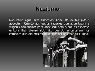 Nazismo Não havia água nem alimentos. Com isto muitos judeus adoeciam. Quanto aos outros (aqueles que aguentavam a viagem) não sabiam para onde iam nem o que os esperava embora lhes tivesse sido dito quando embarcaram nos comboios que iam emigrar para trabalhar no Leste da Europa. 