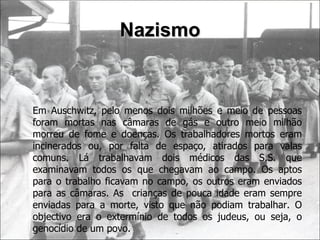 Nazismo Em Auschwitz, pelo menos dois milhões e meio de pessoas foram mortas nas câmaras de gás e outro meio milhão morreu de fome e doenças. Os trabalhadores mortos eram incinerados ou, por falta de espaço, atirados para valas comuns. Lá trabalhavam dois médicos das S.S. que examinavam todos os que chegavam ao campo. Os aptos para o trabalho ficavam no campo, os outros eram enviados para as câmaras. As  crianças de pouca idade eram sempre enviadas para a morte, visto que não podiam trabalhar. O objectivo era o extermínio de todos os judeus, ou seja, o genocídio de um povo. 