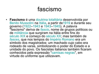 fascismo Fascismo  é uma  doutrina   totalitária  desenvolvida por  Benito Mussolini  na  Itália , a partir de 1919  e durante seu governo ( 1922 – 1943  e  1943 – 1945 ). A palavra "fascismo" deriva de  fascio , nome de grupos políticos ou de  militância  que surgiram na Itália entre fins do  século XIX  e começo do  século XX ; mas também de  fasces , que nos tempos do  Império Romano  era um símbolo dos magistrados: um machado cujo cabo era rodeado de varas, simbolizando o poder do Estado e a unidade do povo. Os fascistas italianos também ficaram conhecidos pela expressão " camisas negras ", em virtude do uniforme que utilizavam.  